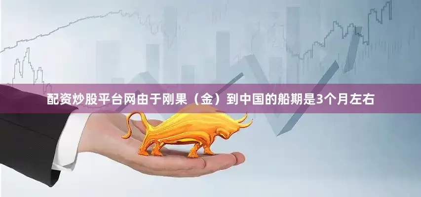 配资炒股平台网由于刚果（金）到中国的船期是3个月左右