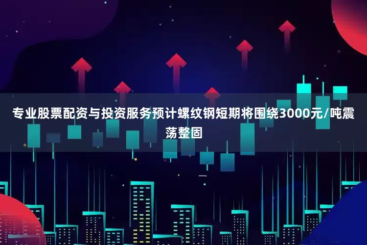 专业股票配资与投资服务预计螺纹钢短期将围绕3000元/吨震荡整固