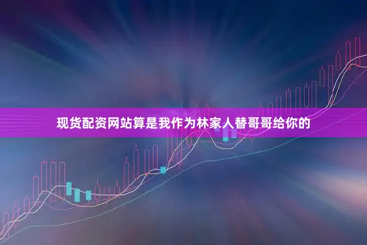 现货配资网站算是我作为林家人替哥哥给你的