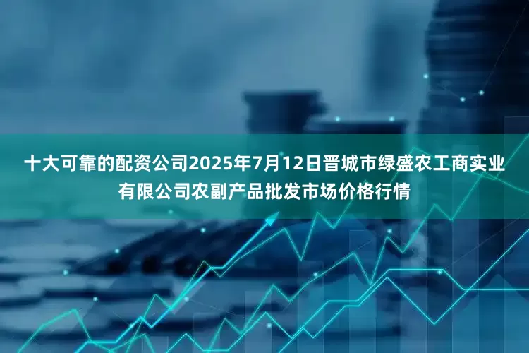 十大可靠的配资公司2025年7月12日晋城市绿盛农工商实业有限公司农副产品批发市场价格行情
