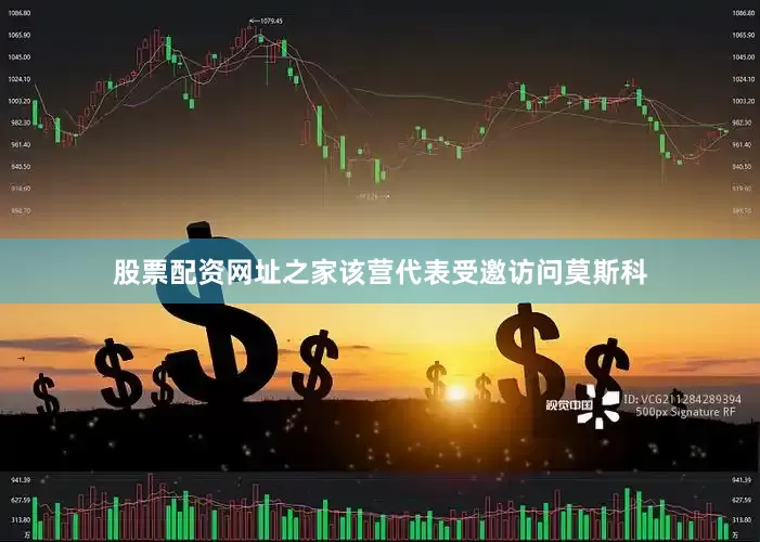 股票配资网址之家该营代表受邀访问莫斯科