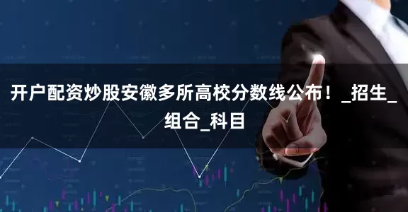 开户配资炒股安徽多所高校分数线公布！_招生_组合_科目