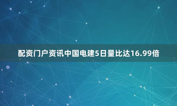配资门户资讯中国电建5日量比达16.99倍