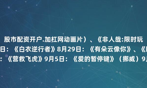 股市配资开户.加杠网动画片）、《非人哉:限时玩家》（动画片）8月23日：《白衣逆行者》8月29日：《有朵云像你》、《脱缰者也》9月3日：《营救飞虎》9月5日：《爱的暂停键》（挪威）9月13日：《轻于鸿毛》9月18日：《731》来 源：央视新闻责任编辑：曹 锐校 对：辛 云值班主任：费 煜值班编审：王普荣版权归原作者所有文章内容及图片视频如涉及侵权等问题发布于：山西省