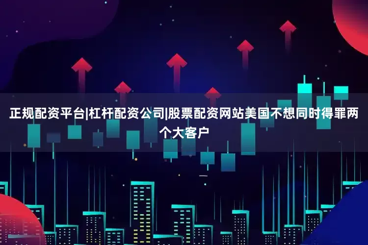 正规配资平台|杠杆配资公司|股票配资网站美国不想同时得罪两个大客户