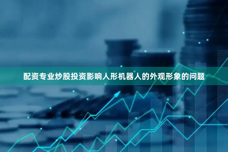 配资专业炒股投资影响人形机器人的外观形象的问题