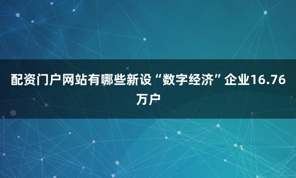 配资门户网站有哪些新设“数字经济”企业16.76万户